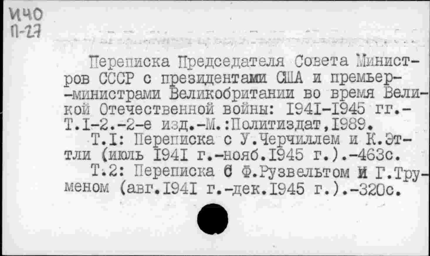 ﻿ичо П43
Переписка Председателя Совета Министров СССР с президентами США и премьер--министрами Великобритании во время Великой Отечественной войны: 1941-1945 гг.-Т.1-2.-2-е изд.-М.:Политиздат,1989.
Т.1: Переписка с У.Черчиллем и К.Эттли (икшь 1941 г.-нояб.194Ь г.).-463с.
Т.2: Переписка б Ф. Рузвельт ом И Г.Труменом (авг.1941 г.-дек.1945 г.).-320с.